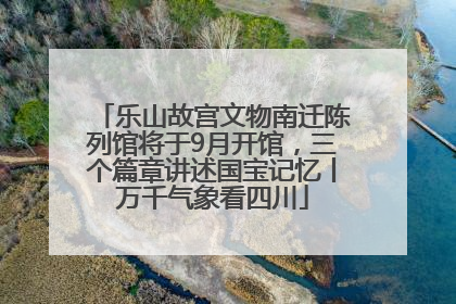 乐山故宫文物南迁陈列馆将于9月开馆，三个篇章讲述国宝记忆丨万千气象看四川