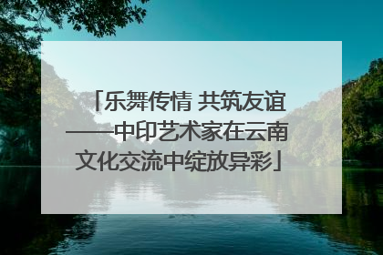 乐舞传情 共筑友谊——中印艺术家在云南文化交流中绽放异彩