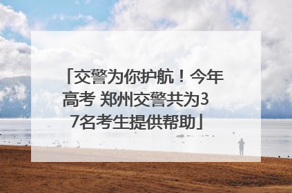 交警为你护航！今年高考 郑州交警共为37名考生提供帮助