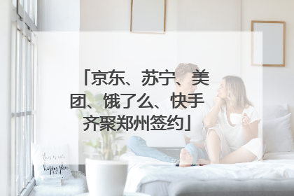 京东、苏宁、美团、饿了么、快手齐聚郑州签约