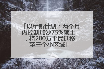 以军新计划：两个月内控制加沙75%领土，将200万平民迁移至三个小区域