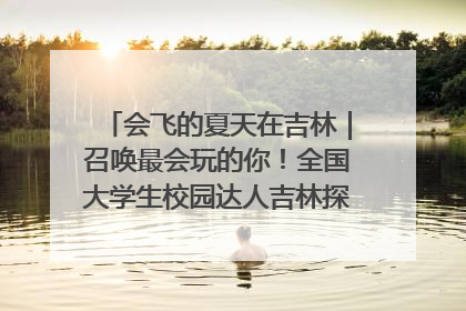 会飞的夏天在吉林｜召唤最会玩的你！全国大学生校园达人吉林探线活动招募中