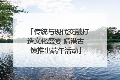 传统与现代交融打造文化盛宴 靖港古镇推出端午活动