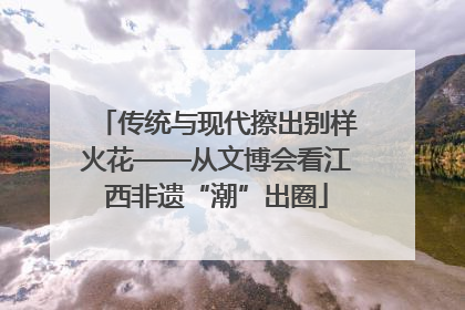 传统与现代擦出别样火花——从文博会看江西非遗“潮”出圈