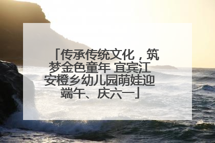 传承传统文化，筑梦金色童年 宜宾江安橙乡幼儿园萌娃迎端午、庆六一