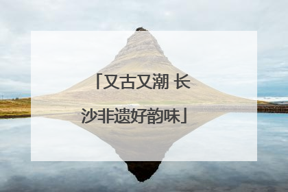 又古又潮 长沙非遗好韵味