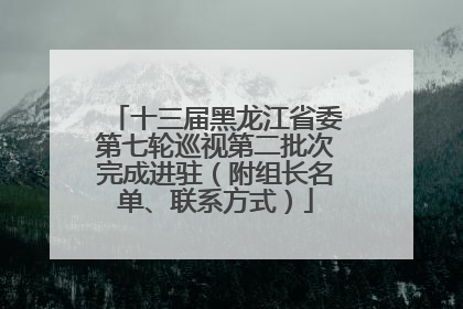 十三届黑龙江省委第七轮巡视第二批次完成进驻（附组长名单、联系方式）