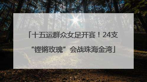 十五运群众女足开赛！24支“铿锵玫瑰”会战珠海金湾