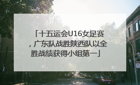 十五运会U16女足赛，广东队战胜陕西队以全胜战绩获得小组第一