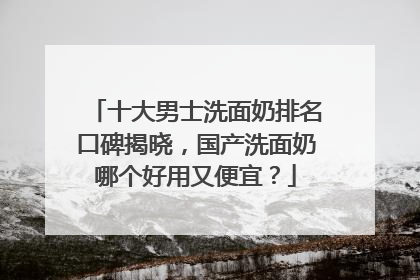 十大男士洗面奶排名口碑揭晓，国产洗面奶哪个好用又便宜？