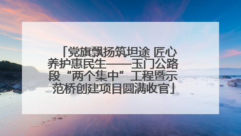 党旗飘扬筑坦途 匠心养护惠民生——玉门公路段“两个集中”工程暨示范桥创建项目圆满收官