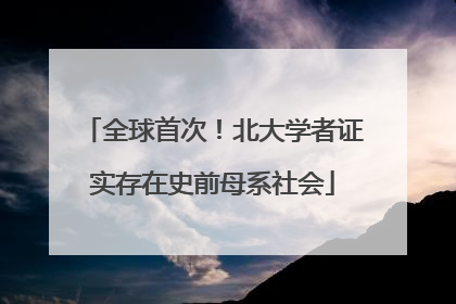 全球首次！北大学者证实存在史前母系社会