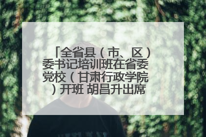 全省县（市、区）委书记培训班在省委党校（甘肃行政学院）开班 胡昌升出席开班式并讲话