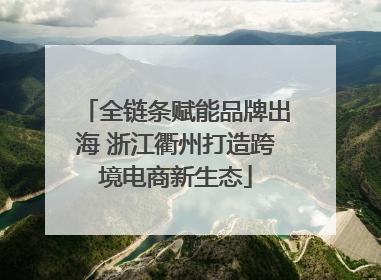 全链条赋能品牌出海 浙江衢州打造跨境电商新生态