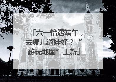六一恰遇端午，去哪儿遛娃好？“游玩地图”上新