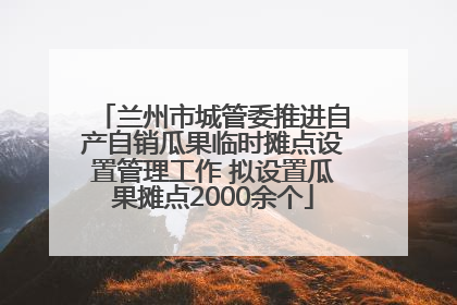 兰州市城管委推进自产自销瓜果临时摊点设置管理工作 拟设置瓜果摊点2000余个