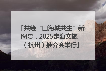 共绘“山海城共生”新图景，2025定海文旅（杭州）推介会举行