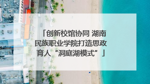 创新校馆协同 湖南民族职业学院打造思政育人“洞庭湖模式”