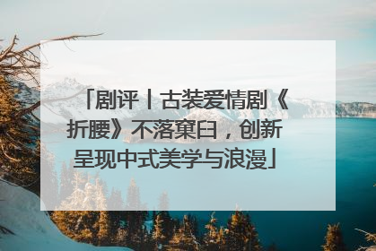 剧评丨古装爱情剧《折腰》不落窠臼，创新呈现中式美学与浪漫
