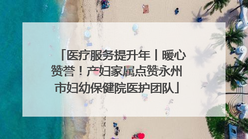 医疗服务提升年丨暖心赞誉！产妇家属点赞永州市妇幼保健院医护团队
