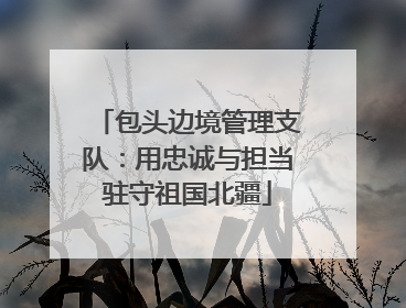 包头边境管理支队：用忠诚与担当驻守祖国北疆