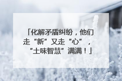化解矛盾纠纷，他们走“新”又走“心”，“土味智慧”满满！