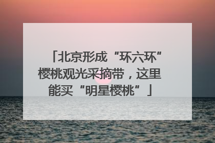 北京形成“环六环”樱桃观光采摘带，这里能买“明星樱桃”
