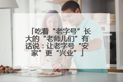 吃着“老字号”长大的“老师儿们”有话说：让老字号“安家”更“兴业”