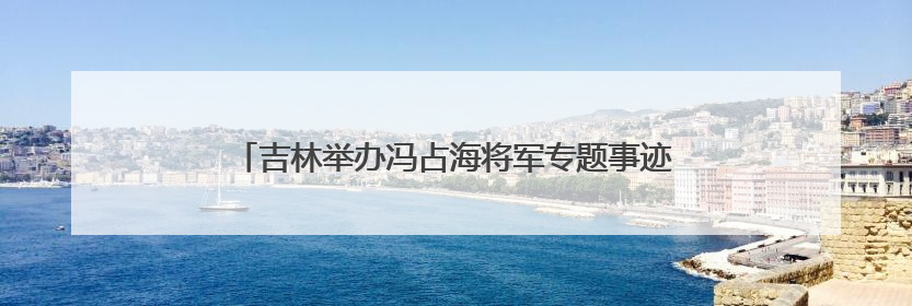吉林举办冯占海将军专题事迹展 讲述抗日爱国将领的一生