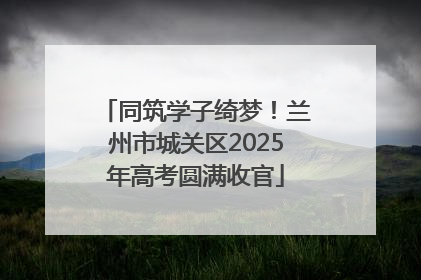 同筑学子绮梦！兰州市城关区2025年高考圆满收官