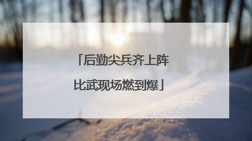 后勤尖兵齐上阵 比武现场燃到爆
