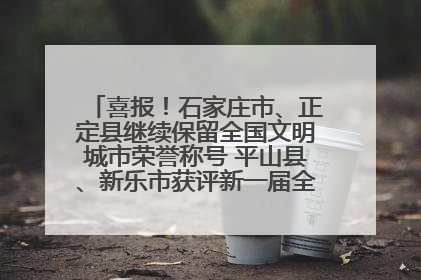 喜报！石家庄市、正定县继续保留全国文明城市荣誉称号 平山县、新乐市获评新一届全国文明城市