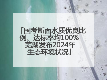 国考断面水质优良比例、达标率均100% 芜湖发布2024年生态环境状况