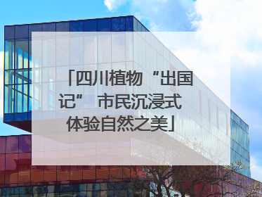 四川植物“出国记” 市民沉浸式体验自然之美
