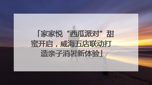 家家悦“西瓜派对”甜蜜开启，威海五店联动打造亲子消暑新体验