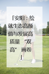 安阳：绘就生态高颜值与发展高质量 “双高” 画卷