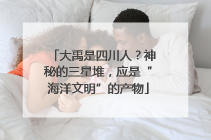 大禹是四川人？神秘的三星堆，应是“海洋文明”的产物