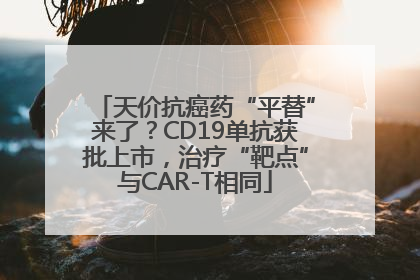 天价抗癌药“平替”来了？CD19单抗获批上市，治疗“靶点”与CAR-T相同