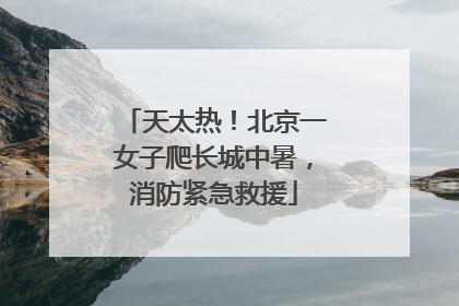 天太热！北京一女子爬长城中暑，消防紧急救援