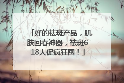 好的祛斑产品，肌肤回春神器，祛斑618大促疯狂囤！