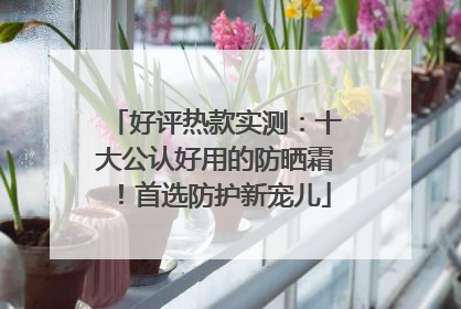 好评热款实测：十大公认好用的防晒霜！首选防护新宠儿