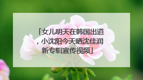 女儿明天在韩国出道，小沈阳今天晒沈佳润新专辑宣传视频