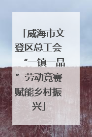 威海市文登区总工会“一镇一品”劳动竞赛赋能乡村振兴
