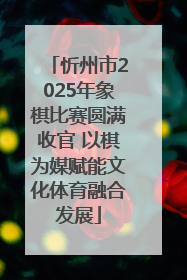 忻州市2025年象棋比赛圆满收官 以棋为媒赋能文化体育融合发展