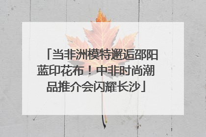 当非洲模特邂逅邵阳蓝印花布！中非时尚潮品推介会闪耀长沙