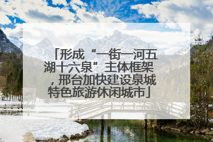 形成“一街一河五湖十六泉”主体框架，邢台加快建设泉城特色旅游休闲城市