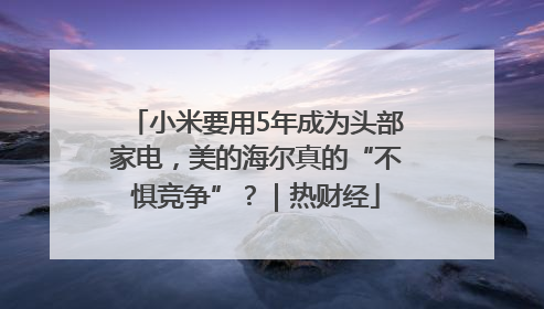 小米要用5年成为头部家电，美的海尔真的“不惧竞争”？｜热财经
