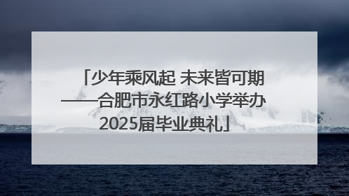 少年乘风起 未来皆可期——合肥市永红路小学举办2025届毕业典礼