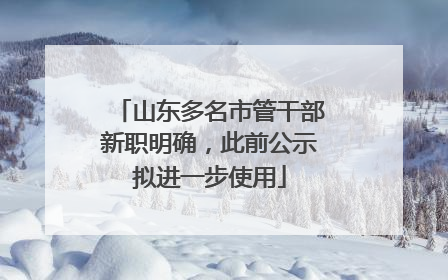山东多名市管干部新职明确，此前公示拟进一步使用