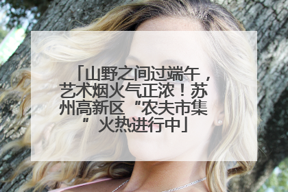 山野之间过端午，艺术烟火气正浓！苏州高新区“农夫市集”火热进行中